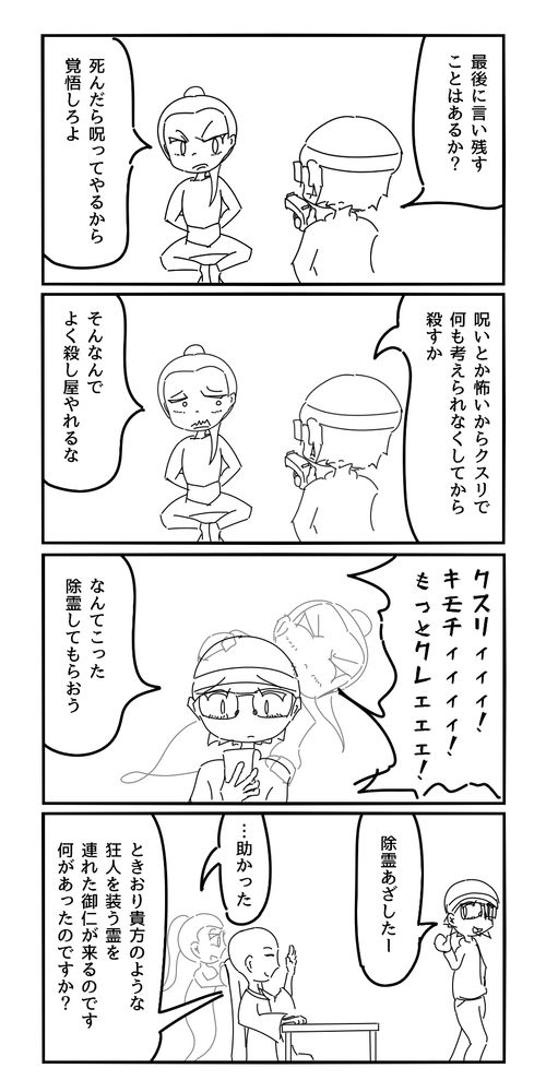 殺し屋「最後に言い残すことはあるか？」
ターゲット「死んだら呪ってやるから覚悟しろよ」
殺し屋「呪いとか怖いからクスリで何も考えられなくしてから殺すか」
ターゲット「呪いが怖くてよく殺し屋やれるな」
ターゲットの亡霊「クスリ気持チィィィィ！もっとクレェェェ！」
殺し屋「なんてこった。除霊してもらおう」
除霊師「除霊しました」
殺し屋「あざしたー」
ターゲットの亡霊「…助かった」
除霊師「時折貴方のような狂人を装う霊を連れた方が来るのです。何があったのですか？」