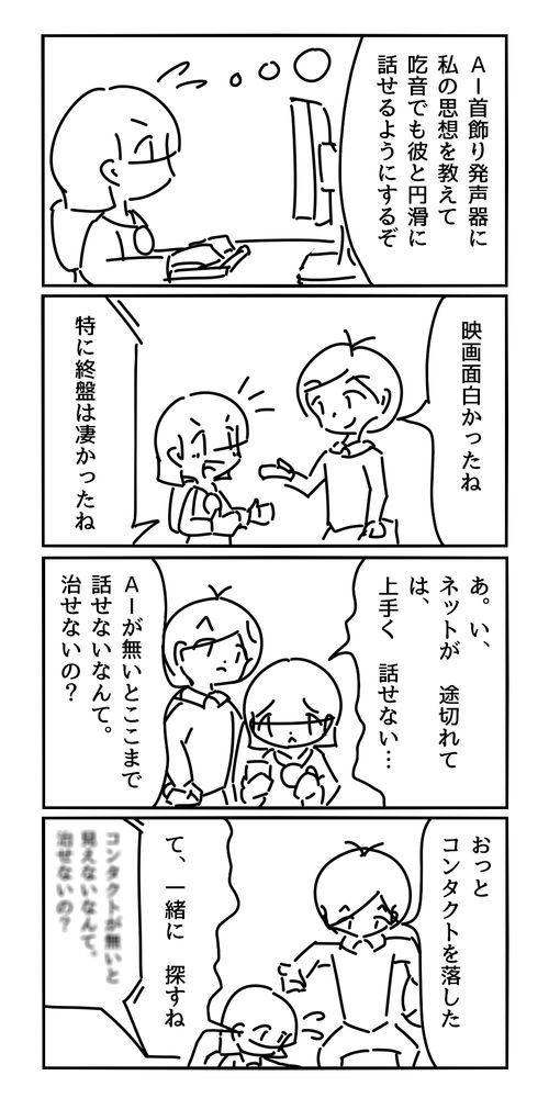 女（AI首飾りスピーカーに自分の思想を教えて、吃音症の私でも円滑に話せるようにするぞ）
男「映画面白かったね」
首飾り「特に終盤は凄かったね」
女「あ。い、ネットが途切れて、は、上手く話せない…」
男「AIが無いとここまで話せないんだね。治療できないの？」
男「おっと、コンタクトを落した」
女「て、一緒に探すね」
首飾り「コンタクトが無いと何も見えないんだね。治療できないの？」