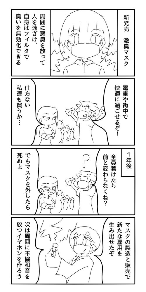 新発売　激臭マスク
周囲に悪臭を放って人を遠ざけ、自身はフィルタで臭いを無効化できる
男「電車や街中で快適に過ごせるぞ！」
女「仕方ない、私たちも買うか…」
1年後
男「全員着けたら前と変わらなくね？」
女「でもマスクを外したら死ぬよ」
政府「マスクの製造と販売で新たな雇用を生み出せたぞ。次は周囲に不協和音を放つイヤホンを作ろう」