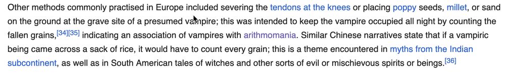 Other methods commonly practised in Europe included severing the tendons at the knees or placing poppy seeds, millet, or sand on the ground at the grave site of a presumed vampire; this was intended to keep the vampire occupied all night by counting the fallen grains, indicating an association of vampires with arithmomania. Similar Chinese narratives state that if a vampiric being came across a sack of rice, it would have to count every grain; this is a theme encountered in myths from the Indian subcontinent, as well as in South American tales of witches and other sorts of evil or mischievous spirits or beings.