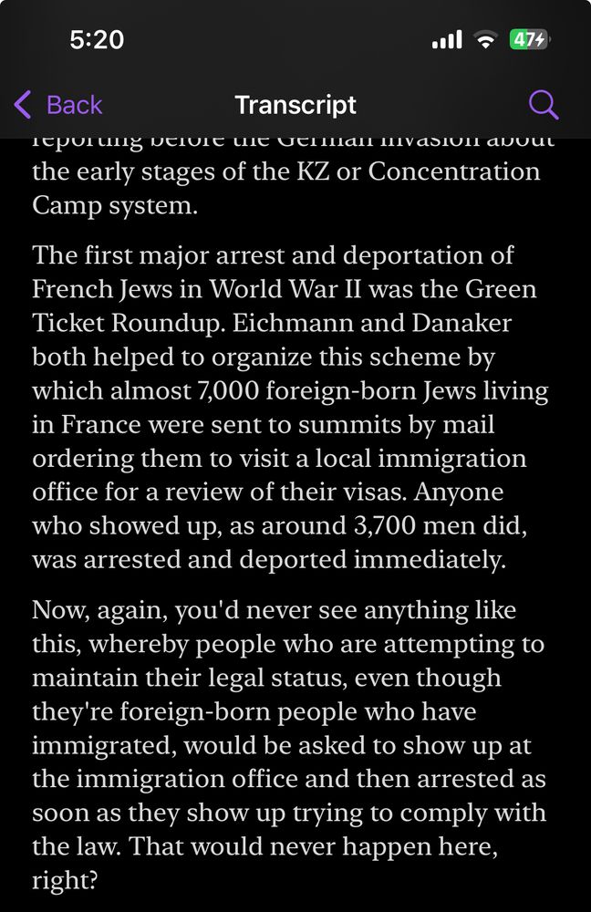 “The first major arrest and deportation of French Jews in World War II was the Green Ticket Roundup. Eichmann and Danaker both helped to organize this scheme by which almost 7,000 foreign-born Jews living in France were sent to summits by mail ordering them to visit a local immigration office for a review of their visas. Anyone who showed up, as around 3,700 men did, was arrested and deported immediately.

Now, again, you'd never see anything like this, whereby people who are attempting to maintain their legal status, even though they're foreign-born people who have immigrated, would be asked to show up at the immigration office and then arrested as soon as they show up trying to comply with the law. That would never happen here, right?”

From Behind the Bastards: Part Three: Adolf Eichmann: Mr. Holocaust Himself, Jul 8, 2025
https://podcasts.apple.com/us/podcast/behind-the-bastards/id1373812661?i=1000716298674&r=1822