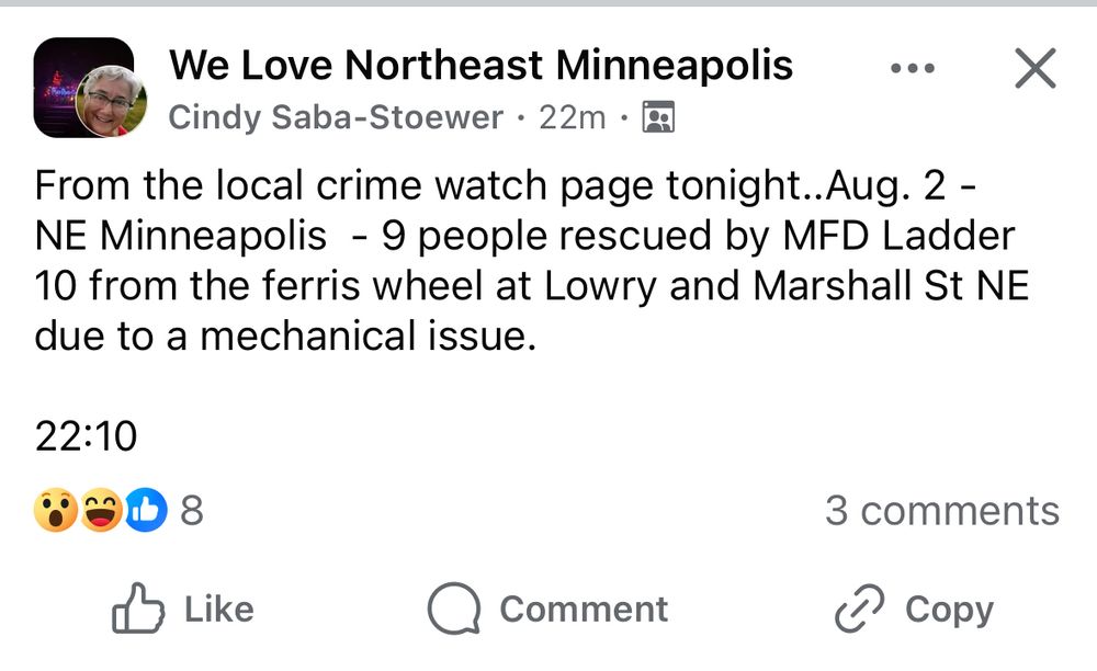  we love northeast Mpls 

From the local crime watch page tonight..Aug. 2 - 
NE Minneapolis  - 9 people rescued by MFD Ladder 10 from the ferris wheel at Lowry and Marshall St NE due to a mechanical issue. 

22:10