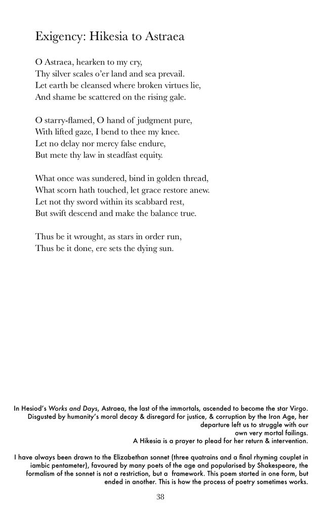 A printed poem titled Exigency: Hikesia to Astraea. The poem is written in a traditional sonnet form, invoking Astraea, the starry figure of justice, with imagery of silver scales, flame, judgment, mercy, and balance. A short note at the bottom explains Astraea’s myth from Hesiod’s Works and Days, the meaning of a Hikesia (a plea or prayer), and the poet’s reflection on sonnet form. Exigency: Hikesia to Astraea O Astraea, hearken to my cry, Thy silver scales o'er land and sea prevail. Let earth be cleansed where broken virtues lie, And shame be scattered on the rising gale. O starry-flamed, O hand of judgment pure, With lifted gaze, I bend to thee my knee. Let no delay nor mercy false endure, But mete thy law in steadfast equity. What once was sundered, bind in golden thread, What scorn hath touched, let grace restore anew. Let not thy sword within its scabbard rest, But swift descend and make the balance true. Thus be it wrought, as stars in order run, Thus be it done, ere sets the dying sun. In Hesiod's Works and Days, Astraea, the last of the immortals, ascended to become the star Virgo. Disgusted by humanity's moral decay & disregard for justice, & corruption by the Iron Age, her departure left us to struggle with our own very mortal failings. A Hikesia is a prayer to plead for her return & intervention. I have always been drawn to the Elizabethan sonnet (three quatrains and a final rhyming couplet in iambic pentameter), favoured by many poets of the age and popularised by Shakespeare, the formalism of the sonnet is not a restriction, but a framework. This poem started in one form, but ended in another. This is how the process of poetry sometimes works. 