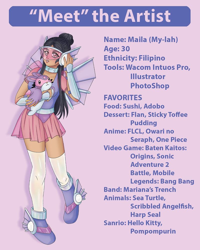 Picture reads “meet the artist” and shows a girl with cosplay armor, holding a pet that looks like a purple bunny. The poster shows facts about the artist.

Name: Maila
Age: 30
Ethnicity: Filipino
Tools: Wacom Intuos Pro, Photoshop and Illustrator

FAVORITES
Food: Sushi, Adobo
Dessert: Flan, Sticky Toffee Pudding
Anime: FLCL, Owari no Seraph, One Piece
Video Games: Baten Kaitos Origins, Sonic Adventure 2 Battle, Mobile Legends Bang Bang
Band: Mariana’s Trench
Animals: Sea Turtle, Scribbled Angelfish, Harp Seal
Sanrio: Hello Kitty, Pompompurin
