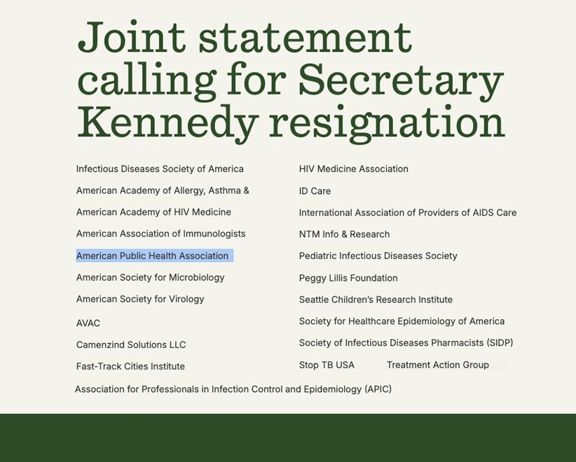 JOINT STATEMENT CALLING FOR SECRETARY KENNEDY RESIGNATION Infectious Diseases Society of America American Academy of Allergy, Asthma & Immunology American Academy of HIV Medicine American Association of Immunologists American Public Health Association American Society for Microbiology American Society for Virology Association for Professionals in Infection Control and Epidemiology (APIC) AVAC Camenzind Solutions LLC Fast-Track Cities Institute ID Care International Association of Providers of AIDS Care NTM Info & Research Pediatric Infectious Diseases Society Peggy Lillis Foundation Seattle Children’s Research Institute Society for Healthcare Epidemiology of America Society of Infectious Diseases Pharmacists (SIDP) Stop TB USA Treatment Action Group 