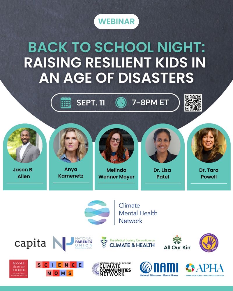 Text that reads: "Back to School Night: Raising Resilient Kids in an Age of Disasters. Sept. 11. 7-8 p.m. ET." Portraits of speakers with each person's name under their picture. Jason B. Allen, Anya Kamenetz, Melinda Wenner Moyer, Dr. Lisa Patel and Dr. Tara Powell. Climate Mental Health Network logo, with the logos of partner organizations. National Parents Union logo. American Public Health Association logo. Science Moms logo. Children's Environmental Health Network logo. Moms Clean Air Force logo. Capita logo. National Academy of Medicine logo. Climate Communities Network logo. National Alliance on Mental Illness (NAMI) logo. Medical Society Consortium on Climate Change and Health logo.
