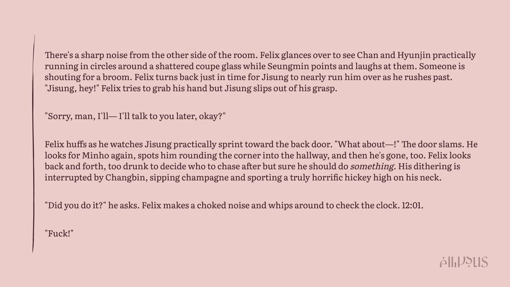 There's a sharp noise from the other side of the room. Felix glances over to see Chan and Hyunjin practically running in circles around a shattered coupe glass while Seungmin points and laughs at them. Someone is shouting for a broom. Felix turns back just in time for Jisung to nearly run him over as he rushes past. "Jisung, hey!" Felix tries to grab his hand but Jisung slips out of his grasp.

"Sorry, man, I'll— I'll talk to you later, okay?"

Felix huffs as he watches Jisung practically sprint toward the back door. "What about—!" The door slams. He looks for Minho again, spots him rounding the corner into the hallway, and then he's gone, too. Felix looks back and forth, too drunk to decide who to chase after but sure he should do something. His dithering is interrupted by Changbin, sipping champagne and sporting a truly horrific hickey high on his neck.

"Did you do it?" he asks. Felix makes a choked noise and whips around to check the clock. 12:01.

"Fuck!"