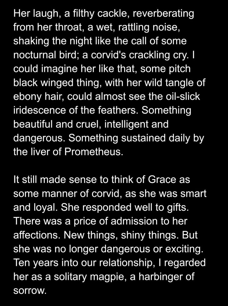 Her laugh, a filthy cackle, reverberating from her throat, a wet, rattling noise, shaking the night like the call of some nocturnal bird; a corvid's crackling cry. I could imagine her like that, some pitch black winged thing, with her wild tangle of ebony hair, could almost see the oil-slick iridescence of the feathers. Something beautiful and cruel, intelligent and dangerous. Something sustained daily by the liver of Prometheus. 

It still made sense to think of Grace as some manner of corvid, as she was smart and loyal. She responded well to gifts. There was a price of admission to her affections. New things, shiny things. But she was no longer dangerous or exciting. Ten years into our relationship, I regarded her as a solitary magpie, a harbinger of sorrow.
