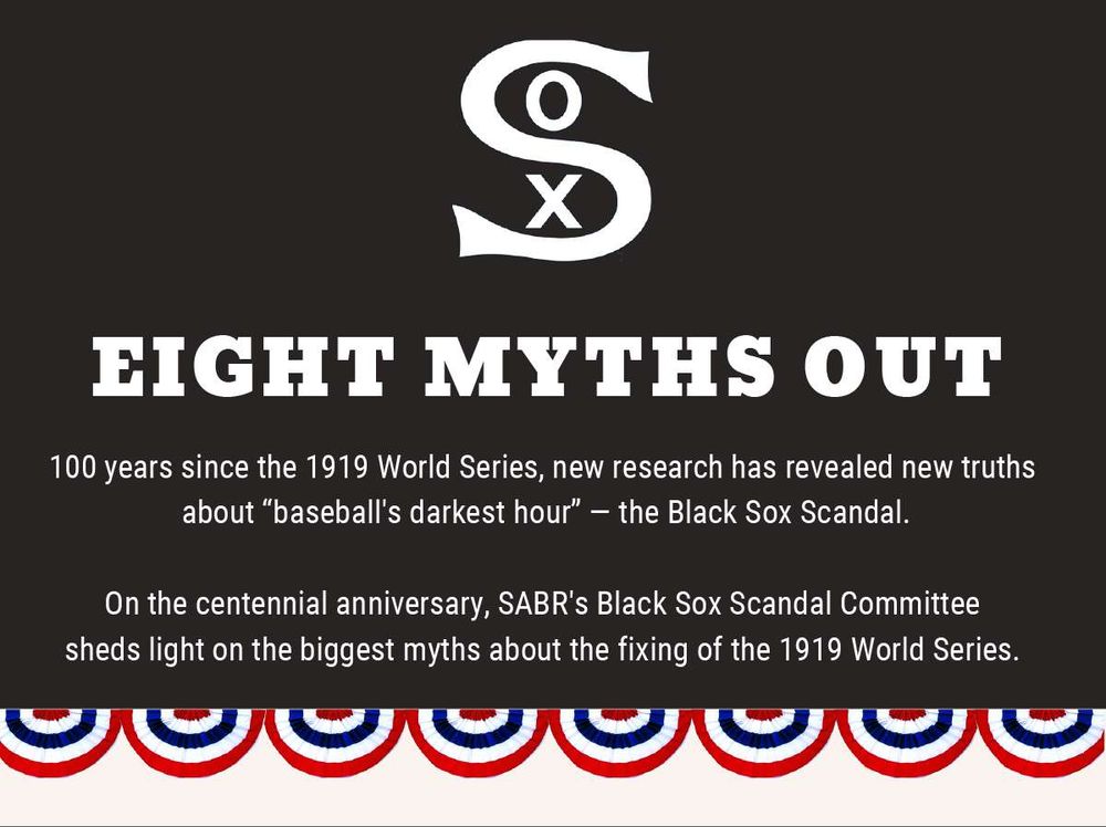 Eight Myths Out

100 years since the 1919 World Series, new research has revealed new truths about baseball's darkest hour: the Black Sox Scandal. On the centennial anniversary, SABR's Black Sox Committee sheds light on the biggest myths about the fixing of the 1919 World Series.