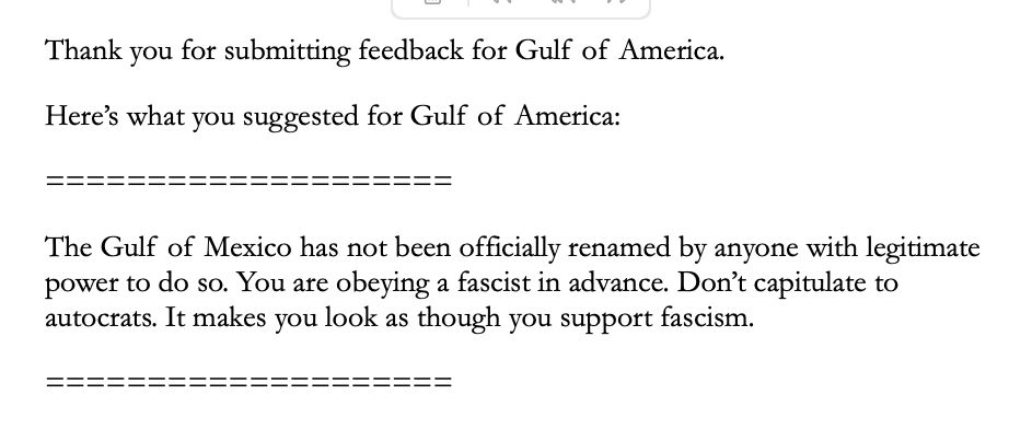 A screenshot of Google's response to my feedback: "Thank you for submitting feedback for Gulf of America. Here's what you suggested for Gulf of America: 'The Gulf of Mexico has not been officially renamed by anyone with legitimate power to do so. You are obeying a fascist in advance. Don't capitulate to autocrats. It makes you look as though you support fascism.'"