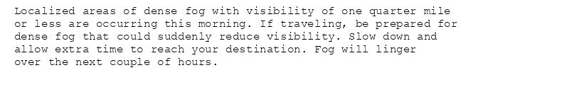 Localized areas of dense fog with visibility of one quarter mile
or less are occurring this morning. If traveling, be prepared for
dense fog that could suddenly reduce visibility. Slow down and
allow extra time to reach your destination. Fog will linger
over the next couple of hours.