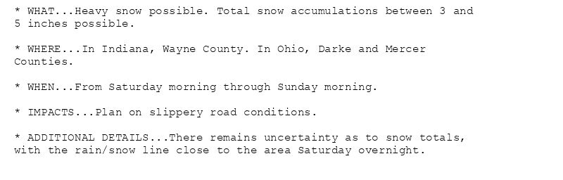 * WHAT...Heavy snow possible. Total snow accumulations between 3 and
5 inches possible.

* WHERE...In Indiana, Wayne County. In Ohio, Darke and Mercer
Counties.

* WHEN...From Saturday morning through Sunday morning.

* IMPACTS...Plan on slippery road conditions.

* ADDITIONAL DETAILS...There remains uncertainty as to snow totals,
with the rain/snow line close to the area Saturday overnight.