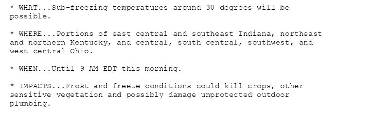 * WHAT...Sub-freezing temperatures around 30 degrees will be
possible.

* WHERE...Portions of east central and southeast Indiana, northeast
and northern Kentucky, and central, south central, southwest, and
west central Ohio.

* WHEN...Until 9 AM EDT this morning.

* IMPACTS...Frost and freeze conditions could kill crops, other
sensitive vegetation and possibly damage unprotected outdoor
plumbing.
