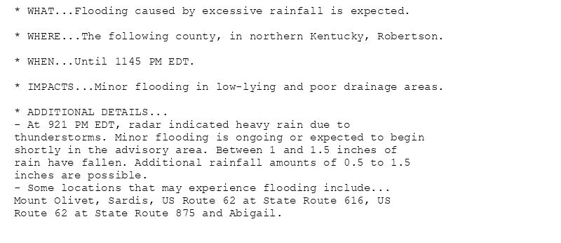 * WHAT...Flooding caused by excessive rainfall is expected.

* WHERE...The following county, in northern Kentucky, Robertson.

* WHEN...Until 1145 PM EDT.

* IMPACTS...Minor flooding in low-lying and poor drainage areas.

* ADDITIONAL DETAILS...
- At 921 PM EDT, radar indicated heavy rain due to
thunderstorms. Minor flooding is ongoing or expected to begin
shortly in the advisory area. Between 1 and 1.5 inches of
rain have fallen. Additional rainfall amounts of 0.5 to 1.5
inches are possible.
- Some locations that may experience flooding include...
Mount Olivet, Sardis, US Route 62 at State Route 616, US
Route 62 at State Route 875 and Abigail.