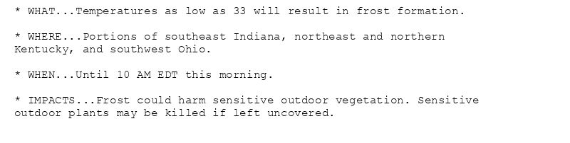* WHAT...Temperatures as low as 33 will result in frost formation.

* WHERE...Portions of southeast Indiana, northeast and northern
Kentucky, and southwest Ohio.

* WHEN...Until 10 AM EDT this morning.

* IMPACTS...Frost could harm sensitive outdoor vegetation. Sensitive
outdoor plants may be killed if left uncovered.