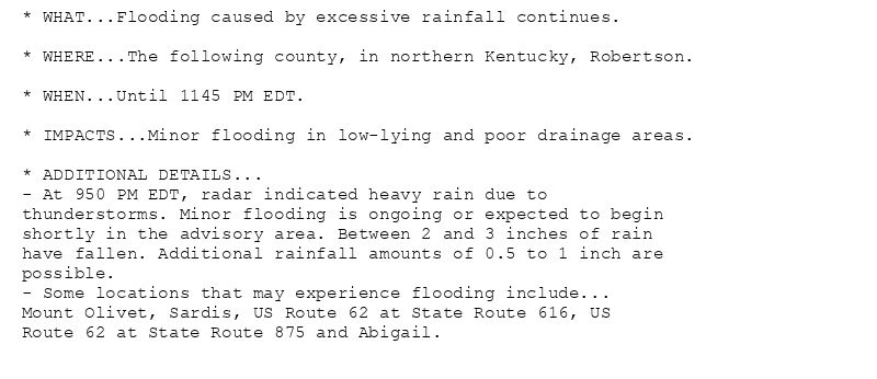 * WHAT...Flooding caused by excessive rainfall continues.

* WHERE...The following county, in northern Kentucky, Robertson.

* WHEN...Until 1145 PM EDT.

* IMPACTS...Minor flooding in low-lying and poor drainage areas.

* ADDITIONAL DETAILS...
- At 950 PM EDT, radar indicated heavy rain due to
thunderstorms. Minor flooding is ongoing or expected to begin
shortly in the advisory area. Between 2 and 3 inches of rain
have fallen. Additional rainfall amounts of 0.5 to 1 inch are
possible.
- Some locations that may experience flooding include...
Mount Olivet, Sardis, US Route 62 at State Route 616, US
Route 62 at State Route 875 and Abigail.