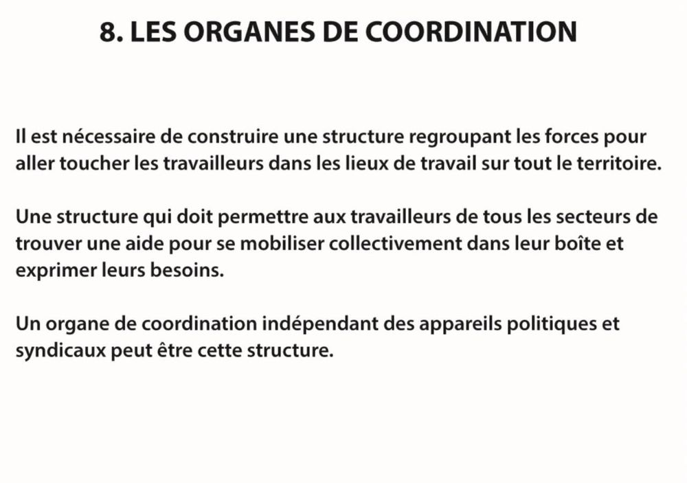 8. LES ORGANES DE COORDINATION

Il est nécessaire de construire une structure regroupant les forces pour aller toucher les travailleurs dans les lieux de travail sur tout le territoire.

Une structure qui doit permettre aux travailleurs de tous les secteurs de trouver une aide pour se mobiliser collectivement dans leur boîte et exprimer leurs besoins.

Un organe de coordination indépendant des appareils politiques et syndicaux peut être cette structure.

