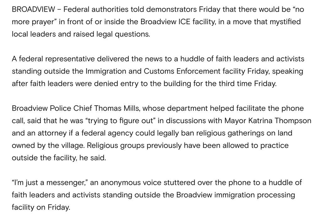 BROADVIEW – Federal authorities told demonstrators Friday that there would be “no more prayer” in front of or inside the Broadview ICE facility, in a move that mystified local leaders and raised legal questions.

A federal representative delivered the news to a huddle of faith leaders and activists standing outside the Immigration and Customs Enforcement facility Friday, speaking after faith leaders were denied entry to the building for the third time Friday.

Broadview Police Chief Thomas Mills, whose department helped facilitate the phone call, said that he was “trying to figure out” in discussions with Mayor Katrina Thompson and an attorney if a federal agency could legally ban religious gatherings on land owned by the village. Religious groups previously have been allowed to practice outside the facility, he said.

“I’m just a messenger,” an anonymous voice stuttered over the phone to a huddle of faith leaders and activists standing outside the Broadview immigration processing facility on Friday.