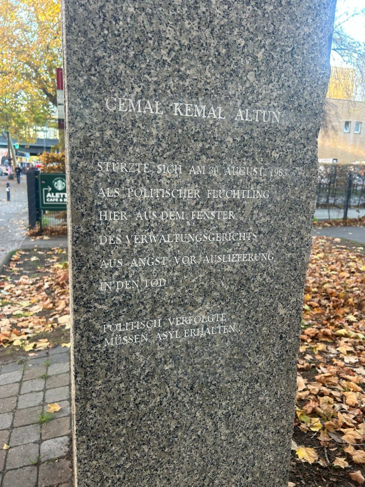 Denkmal in Berlin CEMAL
KEMAL ALTUN
STURZTE SICH AM 30 AUGUST 1983
ALS POLITISCHER FLUCHTLING
HIER AUS DEM FENSTER DES VERWALTUNGSGERICHTS AUS ANGST VOR AUSLIEFERUNG
IN DEN TOD
POLITISCH VERFOLGTE MUSSEN ASYL ERHALTEN
