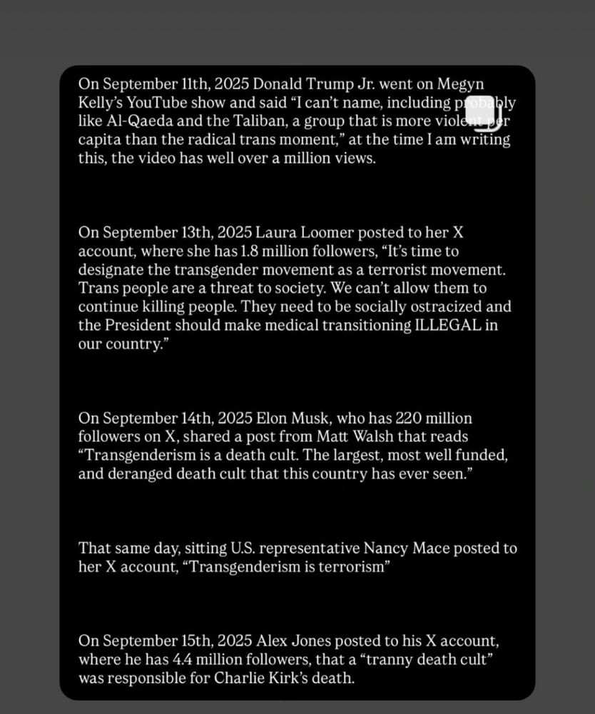 On September 11th, 2025 Donald Trump Jr. went on Megyn Kelly's YouTube show and said "I can't name, including probe bly
like Al-Qaeda and the Taliban, a group that is more violent ser
capita than the radical trans moment," at the time I am writing this, the video has well over a million views.
On September 13th, 2025 Laura Loomer posted to her X account, where she has 1.8 million followers, "It's time to designate the transgender movement as a terrorist movement.
Trans people are a threat to society. We can't allow them to continue killing people. They need to be socially ostracized and the President should make medical transitioning ILLEGAL in our country."
On September 14th, 2025 Elon Musk, who has 220 million followers on X, shared a post from Matt Walsh that reads
"Transgenderism is a death cult. The largest, most well funded, and deranged death cult that this country has ever seen.'
That same day, sitting U.S. representative Nancy Mace posted to her X account, "Transgenderism is terrorism"
On September 15th, 2025 Alex Jones posted to his X account, where he has 4.4 million followers, that a "tranny death cult" was responsible for Charlie Kirk's death.
