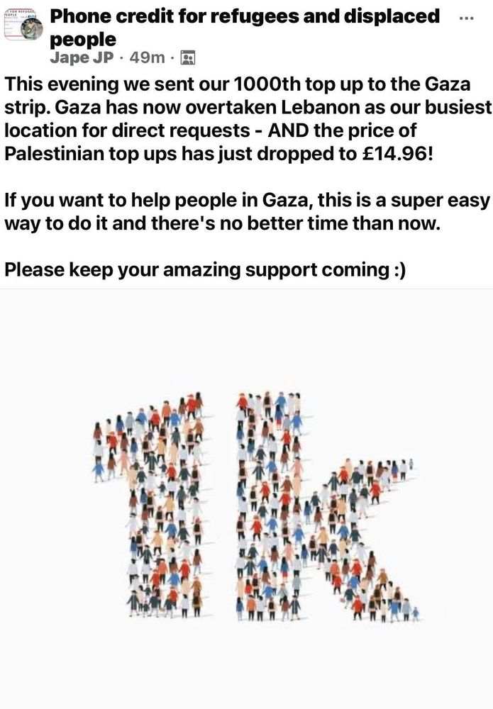 Phone credit for refugees and displaced people
This evening we sent our 1000th top up to the Gaza strip. Gaza has now overtaken Lebanon as our busiest location for direct requests - AND the price of Palestinian top ups has just dropped to £14.96!
If you want to help people in Gaza, this is a super easy way to do it and there's no better time than now.
Please keep your amazing support coming :)
https://www.pc4r.org/how-to-donate
https://www.facebook.com/groups/Credit4Refugees/?ref=share