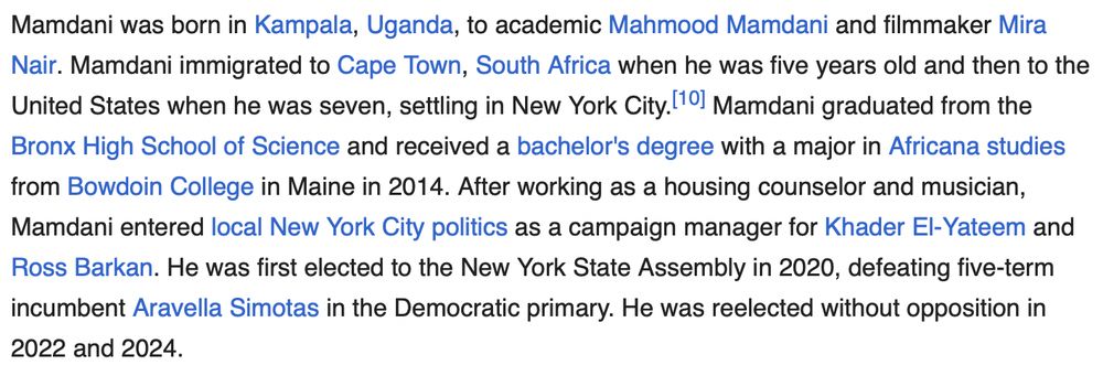 Mamdani was born in Kampala, Uganda, to academic Mahmood Mamdani and filmmaker Mira Nair. Mamdani immigrated to Cape Town, South Africa when he was five years old and then to the United States when he was seven, settling in New York City. Mamdani graduated from the Bronx High School of Science and received a bachelor's degree with a major in Africana studies from Bowdoin College in Maine in 2014. After working as a housing counselor and musician, Mamdani entered local New York City politics as a campaign manager for Khader El-Yateem and Ross Barkan. He was first elected to the New York State Assembly in 2020, defeating five-term incumbent Aravella Simotas in the Democratic primary. He was reelected without opposition in 2022 and 2024.