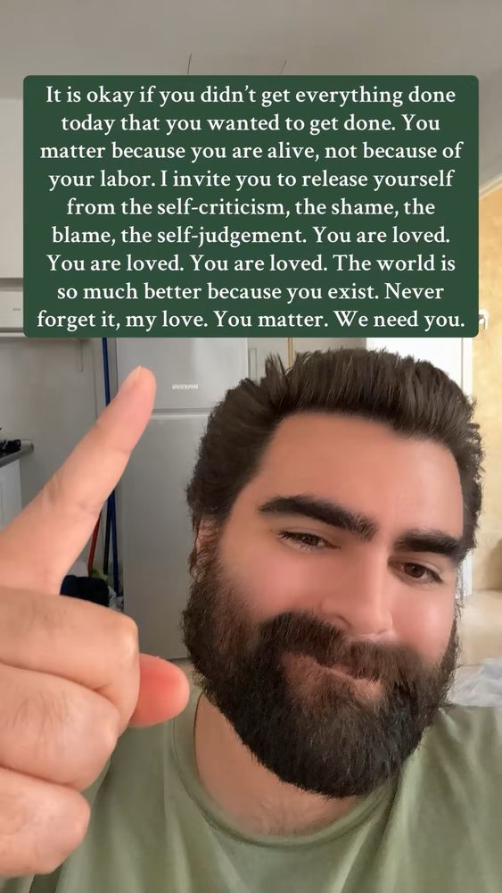 It is okay if you didn't get everything done today that you wanted to get done. You matter because you are alive, not because of your labor. I invite you to release yourself from the self-criticism, the shame, the blame, the self-judgement. You are loved. You are loved. You are loved. The world is so much better because you exist. Never forget it, my love. You matter. We need you.