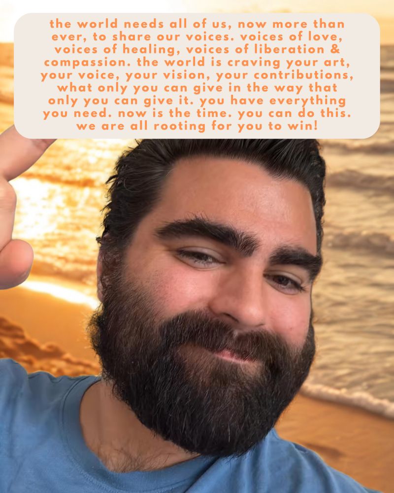 the world needs all of us, now more than ever, to share our voices. voices of love, voices of healing, voices of liberation & compassion. the world is craving your art, your voice, your vision, your contributions, what only you can give in the way that only you can give it. you have everything you need. now is the time. you can do this. we are all rooting for you to win!