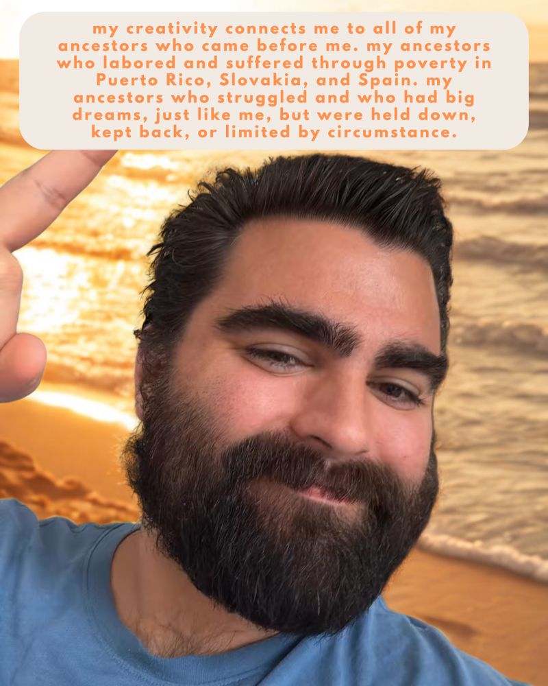 my creativity connects me to all of my ancestors who came before me. my ancestors who labored and suffered through poverty in Puerto Rico, Slovakia, and Spain. my ancestors who struggled and who had big dreams, just like me, but were held down, kept back, or limited by circumstance.