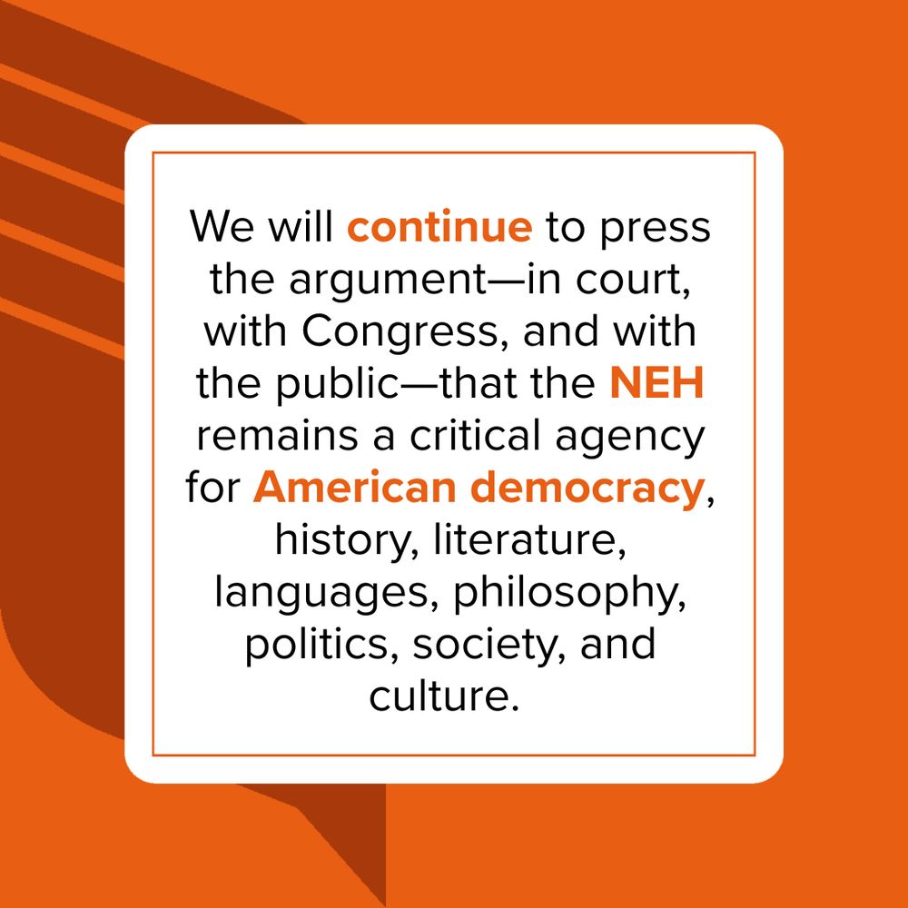 We will continue to press the argument—in court, with Congress, and with the public—that the NEH remains a critical agency for American democracy, history, literature, languages, philosophy, politics, society, and culture.