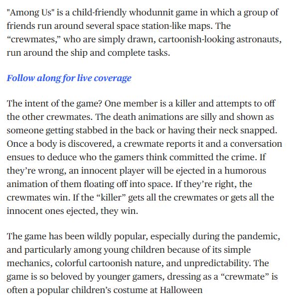 Text reads: "Among Us" is a child-friendly whodunnit game in which a group of friends run around several space station-like maps. The “crewmates,” who are simply drawn, cartoonish-looking astronauts, run around the ship and complete tasks.

Follow along for live coverage

The intent of the game? One member is a killer and attempts to off the other crewmates. The death animations are silly and shown as someone getting stabbed in the back or having their neck snapped. Once a body is discovered, a crewmate reports it and a conversation ensues to deduce who the gamers think committed the crime. If they’re wrong, an innocent player will be ejected in a humorous animation of them floating off into space. If they’re right, the crewmates win. If the “killer” gets all the crewmates or gets all the innocent ones ejected, they win.

The game has been wildly popular, especially during the pandemic, and particularly among young children because of its simple mechanics, colorful cartoonish nature, and unpredictability. The game is so beloved by younger gamers, dressing as a “crewmate” is often a popular children’s costume at Halloween