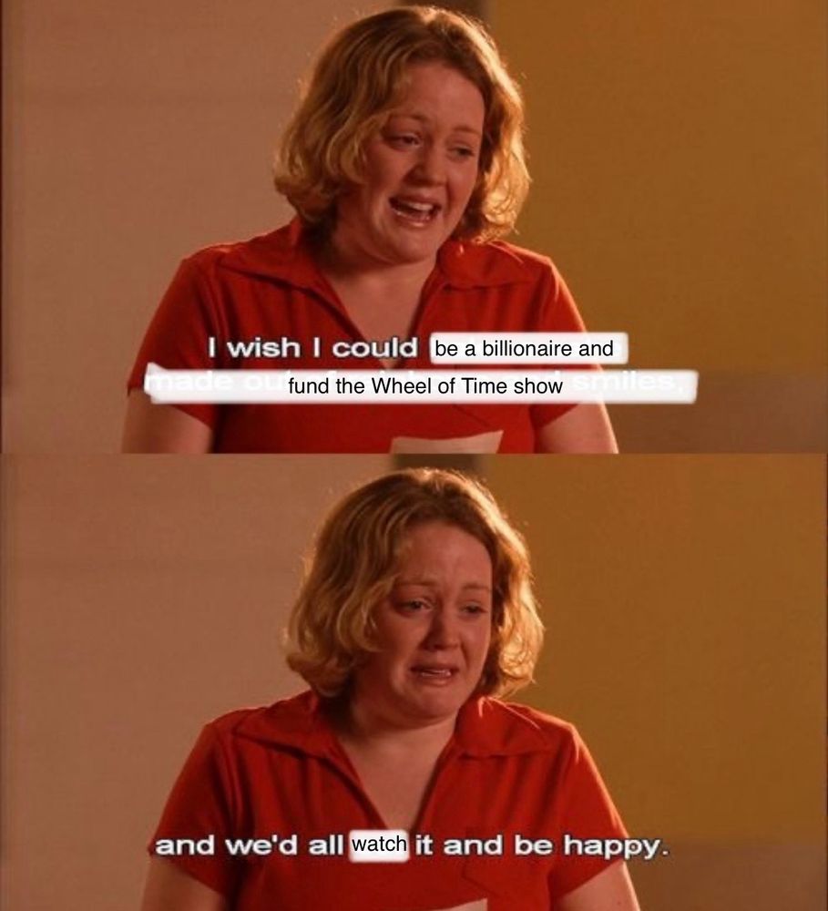 A screenshot of the scene from Mean Girls when the white blonde girl in a red collared shirt is crying and says “I wish I could bake a cake made out of rainbows and smiles, and we’d all eat it and be happy” except I’ve edited it to say “I wish I could be a billionaire and fund the Wheel of Time show and we’d all watch it and be happy.”