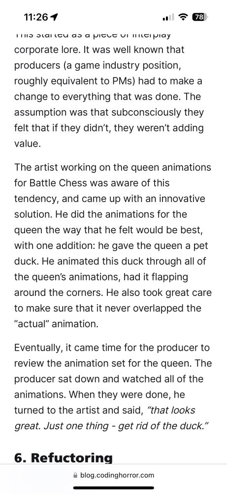 The artist working on the queen animations for Battle Chess was aware of this tendency, and came up with an innovative solution. He did the animations for the queen the way that he felt would be best, with one addition: he gave the queen a pet duck. He animated this duck through all of the queen’s animations, had it flapping around the corners. He also took great care to make sure that it never overlapped the “actual” animation.
Eventually, it came time for the producer to review the animation set for the queen. The producer sat down and watched all of the animations. When they were done, he turned to the artist and said, “that looks great. Just one thing - get rid of the duck.”