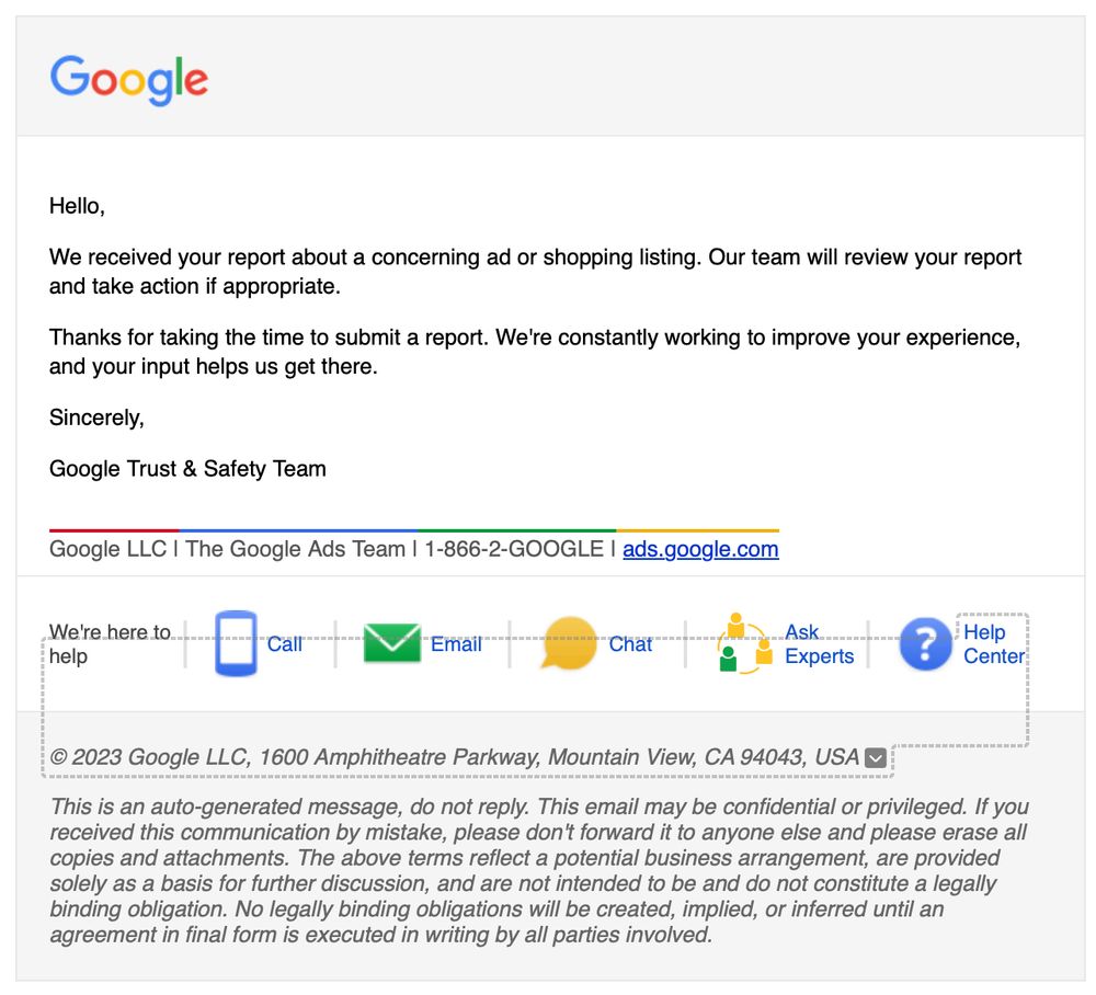 An old looking email from Google that reads

Hello,

We received your report about a concerning ad or shopping listing. Our team will review your report and take action if appropriate.

Thanks for taking the time to submit a report. We're constantly working to improve your experience, and your input helps us get there.

Sincerely,

Google Trust & Safety Team