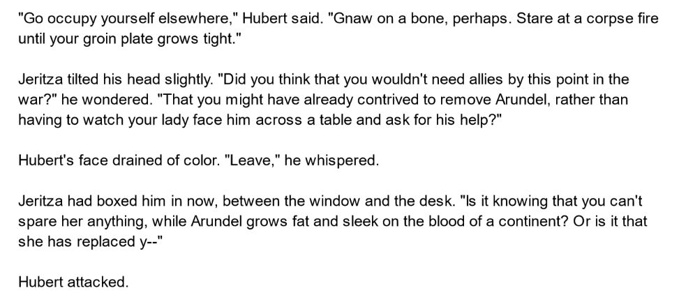 "Go occupy yourself elsewhere," Hubert said. "Gnaw on a bone, perhaps. Stare at a corpse fire until your groin plate grows tight."

Jeritza tilted his head slightly. "Did you think that you wouldn't need allies by this point in the war?" he wondered. "That you might have already contrived to remove Arundel, rather than having to watch your lady face him across a table and ask for his help?"

Hubert's face drained of color. "Leave," he whispered. 

Jeritza had boxed him in now, between the window and the desk. "Is it knowing that you can't spare her anything, while Arundel grows fat and sleek on the blood of a continent? Or is it that she has replaced y--"

Hubert attacked.