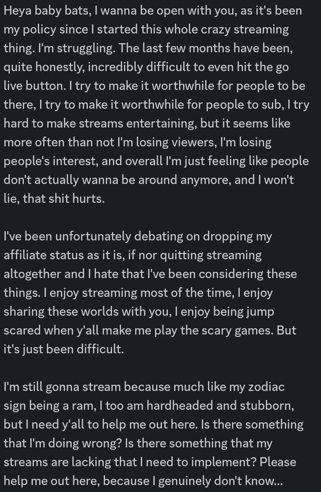 A discord message from Mori that reads

Heya baby bats, I wanna be open with you, as it's been my policy since I started this whole crazy streaming thing. I'm struggling. The last few months have been, quite honestly, incredibly difficult to even hit the go live button. I try to make it worthwhile for people to be there, I try to make it worthwhile for people to sub, I try hard to make streams entertaining, but it seems like more often than not I'm losing viewers, I'm losing people's interest, and overall I'm just feeling like people don't actually wanna be around anymore, and I won't lie, that shit hurts. 

I've been unfortunately debating on dropping my affiliate status as it is, if nor quitting streaming altogether and I hate that I've been considering these things. I enjoy streaming most of the time, I enjoy sharing these worlds with you, I enjoy being jump scared when y'all make me play the scary games. But it's just been difficult.

I'm still gonna stream because much like my zodiac sign being a ram, I too am hardheaded and stubborn, but I need y'all to help me out here. Is there something that I'm doing wrong? Is there something that my streams are lacking that I need to implement? Please help me out here, because I genuinely don't know...