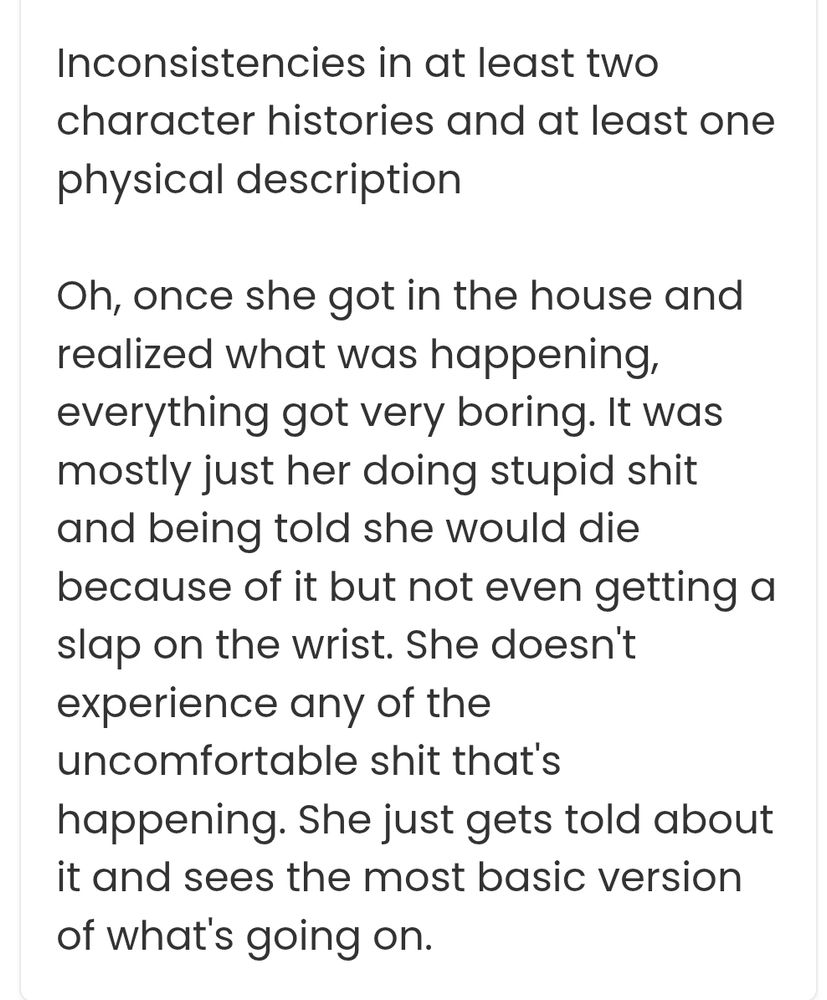Inconsistencies in at least two character histories and at least one physical description

Oh, once she got in the house and realized what was happening, everything got very boring. It was mostly just her doing stupid shit and being told she would die because of it but not even getting a slap on the wrist. She doesn't experience any of the uncomfortable shit that's happening. She just gets told about it and sees the most basic version of what's going on.