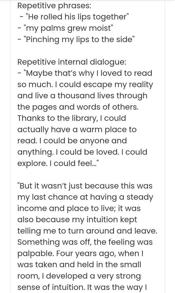 Repetitive phrases:

- "He rolled his lips together" "my palms grew moist"

"Pinching my lips to the side"

Repetitive internal dialogue:

- "Maybe that's why I loved to read so much. I could escape my reality and live a thousand lives through the pages and words of others. Thanks to the library, I could actually have a warm place to read. I could be anyone and anything. I could be loved. I could explore. I could feel..."

"But it wasn't just because this was my last chance at having a steady income and place to live; it was also because my intuition kept telling me to turn around and leave. Something was off, the feeling was palpable. Four years ago, when I was taken and held in the small room, I developed a very strong sense of intuition. It was the way I