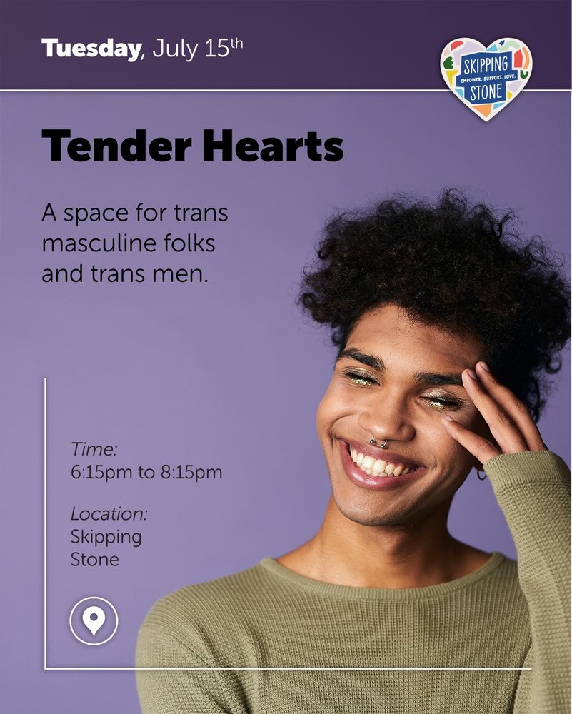 Tuesday, July 15th. Tender Hearts. A space for trans masculine folks and trans men. 6:15pm to 8:15pm in person at Skipping Stone.