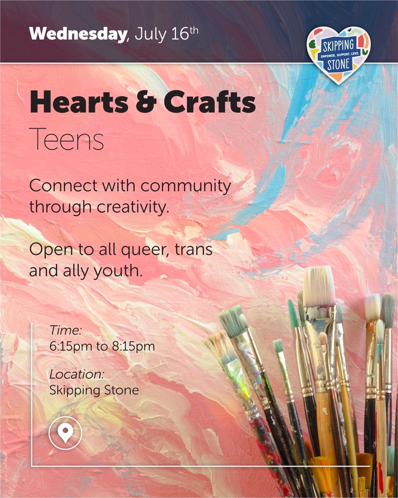 Wednesday, July 16th. Hearts and Crafts Teens. Connect with community through creativity. Open to all queer, trans, and ally youth. Time 6:15pm to 8:15pm in person at Skipping Stone.
