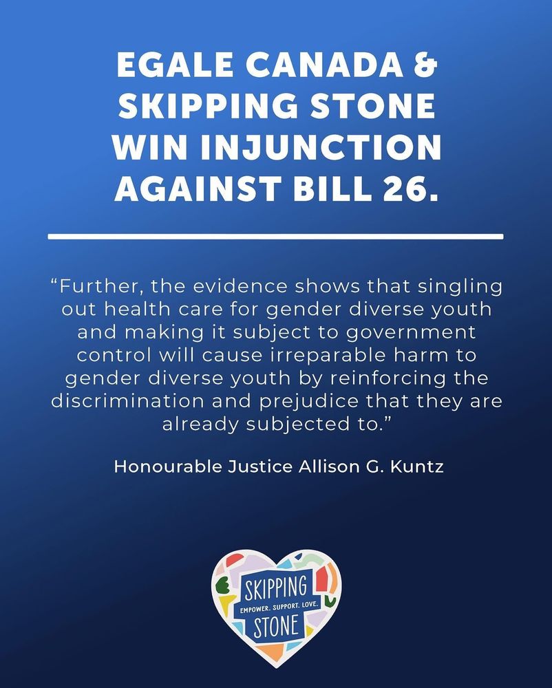 Egale Canada and Skipping Stone win injunction against Bill 26. Quotes from Honorable Justice Allison G. Kuntz. Further, the evidence shows that singling out health care for gender diverse youth and making it subject to government control will cause irreparable harm to gender diverse youth by reinforcing the discrimination and prejudice that they are already subjected to.