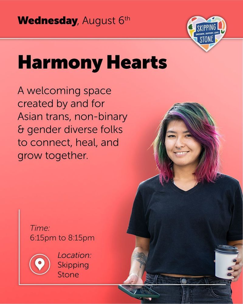 Wednesday, August 6th. Harmony Hearts. A welcoming space created by and for Asian trans, non-binary and gender diverse folk to connect, heal, and grow together. Time 6:15pm to 8:15pm in person at Skipping Stone.