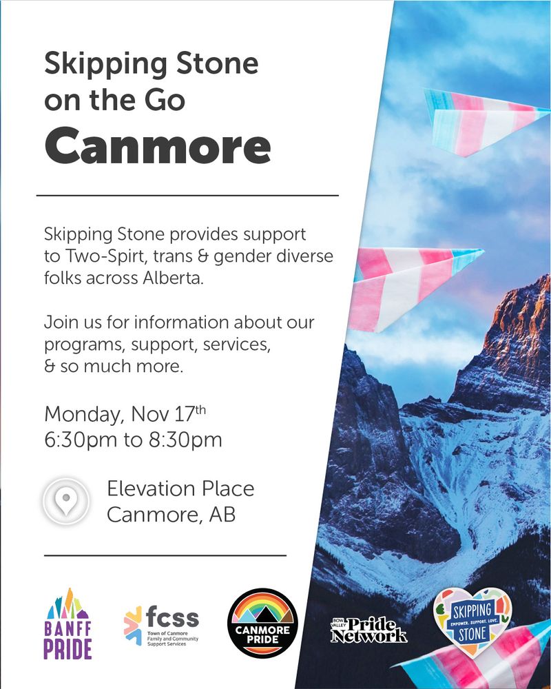 Skipping Stone on the Go, Canmore. Skipping Stone provides support to Two-Spirit, trans and gender diverse folks across Alberta. Join us for information about our programs, support, services, and so much more. Monday, November 17th 6:30pm to 8:30pm. Elevation Place Canmore, AB. Banff Pride, Town of Canmore Family and Community Support Services, Canmore Pride, Bow Valley Pride Network, Skipping Stone.