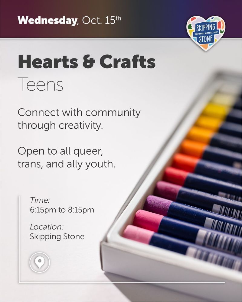 Wednesday, October 15th. Hearts and Crafts Teens. Connect with community through creativity. Open to all queer, trans, and ally youth. Time 6:15pm to 8:15pm in person at Skipping Stone.