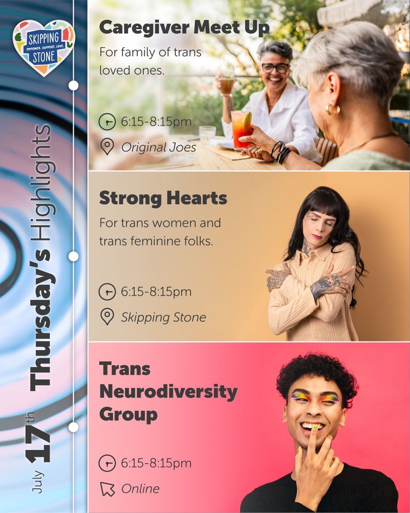 July 17th Thursday's Highlights Skipping Stone. Caregiver Meetup For family of trans loved ones. 6:15pm to 8:15pm at Original Joes. Strong Hearts For trans women and trans feminine folks. 6:15pm to 8:15pm at Skipping Stone. Trans Neurodiversity Group. 6:15pm to 8:15pm online.