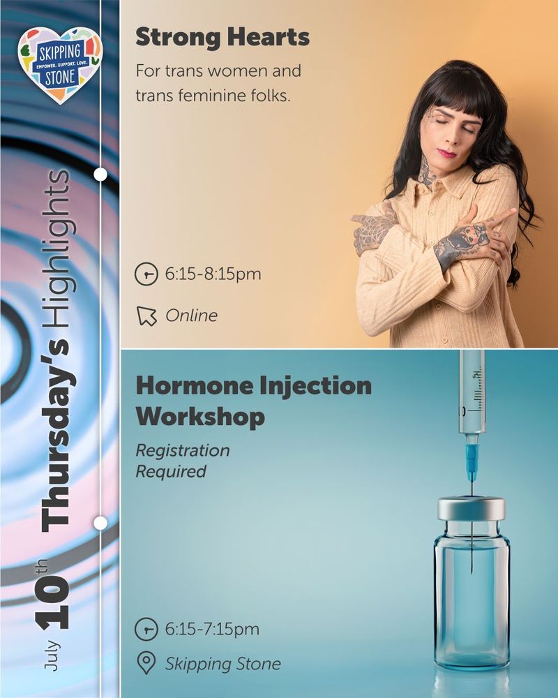 July 10th Strong Hearts for trans women and trans feminine folks 6:15pm to 8:15pm online. Hormone Injection Workshop, registration required. 6:15pm to 7:15pm in person at Skipping Stone.