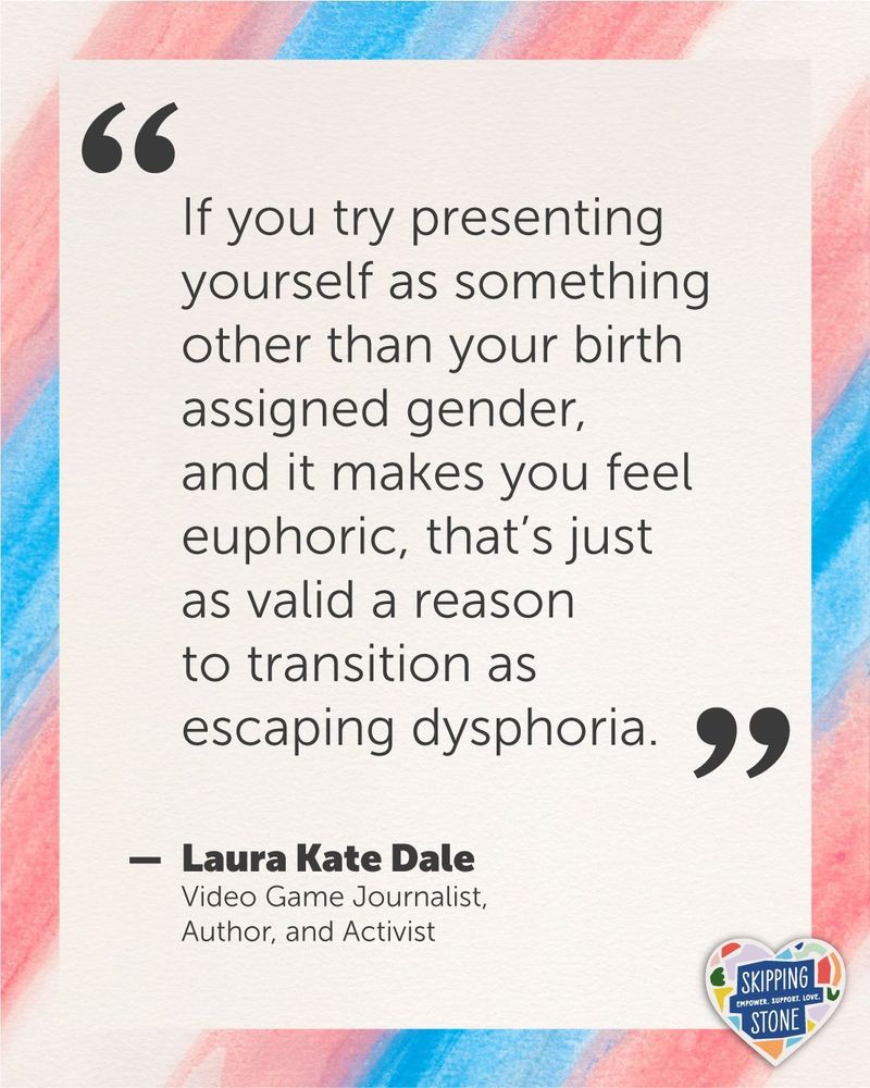 A quote by Laura Kate Dale, Video Game Journalist, Author, and Activist on a watercolour trans flag background that says: If you try presenting yourself as something other than your birth assigned gender, and it makes you feel euphoric, that’s just as valid a reason to transition as escaping dysphoria.