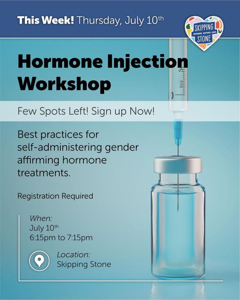 This Week Thursday, July 10th. Hormone Injection Workshop. A few spots left. Sign up now! Best practices and techniques for self-administering gender affirming hormone treatments. Registration Required. Time: 6:15pm to 7:15pm in person at Skipping Stone.