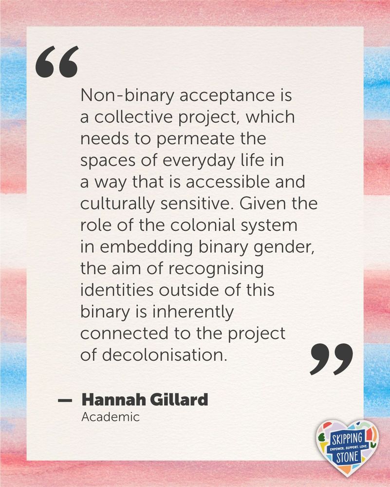 A quote by Hannah Gillard on a watercolour trans flag background that says: Non-binary acceptance is a collective project, which needs to permeate the spaces of everyday life in a way that is accessible and culturally sensitive. Given the role of the colonial system in embedding binary gender, the aim of recognising identities outside of this binary is inherently connected to the project of decolonisation.