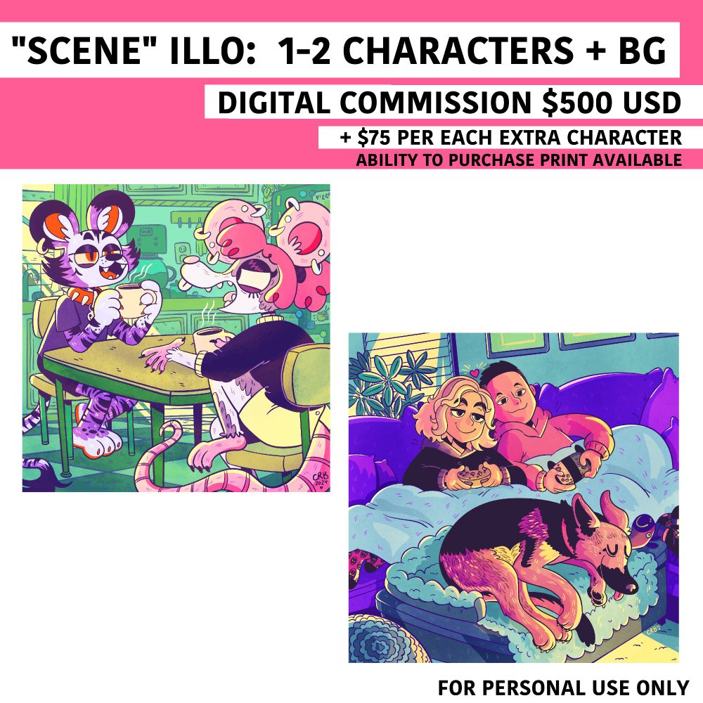 "SCENE" Illustrations: 1-2 characters + BG. 
Digital commission, $500 USD + $75 for extra characters. 
Ability to purchase a print available 

One scene is a rat furry and a tiger furry talking shit over coffee at the kitchen table - the other is two people gaming on the couch with their german shepard on an ottoman at their feet 